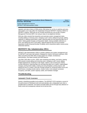 Page 89DEFINITY Enterprise Communications Server Release 8.2
Overview  555-233-002  Issue 1
April 2000
System Management Features 
69 DEFINITY Site Administration (DSA) 
regularly, and view a history of DNA activity. DNA allows for cut-thru to switches and voice 
mail systems, but it also offers the Graphically Enhanced DEFINITY Interface (GEDI) for 
DEFINITY systems. GEDI lets you do virtually everything you can do with a System 
Management Terminal (SMT), but using an easy-to-use graphical interface.
DNA also...