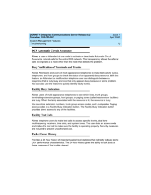 Page 90System Management Features 
70 Troubleshooting 
DEFINITY Enterprise Communications Server Release 8.2
Overview  555-233-002  Issue 1
April 2000
DCS Automatic Circuit Assurance
Allows a user or Attendant at one node to activate or deactivate Automatic Circuit 
Assurance referral calls for the entire DCS network. This transparency allows the referral 
calls to originate at a node other than the node that detects the problem.
Busy Verification of Terminals and Trunks
Allows Attendants and users of...