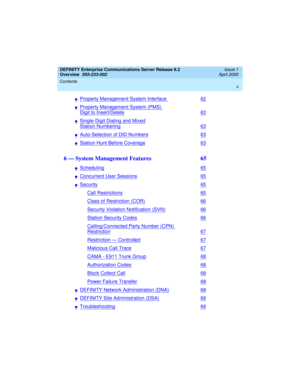 Page 10DEFINITY Enterprise Communications Server Release 8.2
Overview  
555-233-002  
Issue 1
April 2000
Contents 
x
 
nProperty Management System Interface62
nProperty Management System (PMS) 
Digit to Insert/Delete63
nSingle-Digit Dialing and Mixed
Station Numbering63
nAuto-Selection of DID Numbers63
nStation Hunt Before Coverage63
6 — System Management Features  65
nScheduling65
nConcurrent User Sessions65
nSecurity65
Call Restrictions65
Class of Restriction (COR)66
Security Violation Notification (SVN)66...