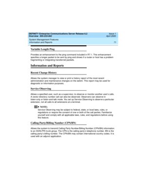 Page 91DEFINITY Enterprise Communications Server Release 8.2
Overview  555-233-002  Issue 1
April 2000
System Management Features 
71 Information and Reports 
Va r i a b l e  L e n g t h  P i n g
Provides an enhancement to the ping command included in R7.1. This enhancement 
specifies a longer packet to be sent by ping and shows if a router or host has a problem 
fragmenting or integrating transferred packets.
Information and Reports
Recent Change History
Allows the system manager to view or print a history...