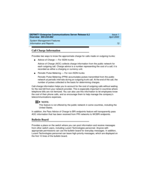 Page 92System Management Features 
72 Information and Reports 
DEFINITY Enterprise Communications Server Release 8.2
Overview  555-233-002  Issue 1
April 2000
Call Charge Information
Provides two ways to know the approximate charge for calls made on outgoing trunks:
nAdvice of Charge — For ISDN trunks
Advice of Charge (AOC) collects charge information from the public network for 
each outgoing call. Charge advice is a number representing the cost of a call; it is 
recorded as either a charging or currency unit....