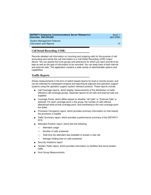 Page 93DEFINITY Enterprise Communications Server Release 8.2
Overview  555-233-002  Issue 1
April 2000
System Management Features 
73 Information and Reports 
Call Detail Recording (CDR)
Records detailed call information on incoming and outgoing calls for the purpose of call 
accounting and sends this call information to a Call Detail Recording (CDR) output 
device. You can specify the trunk groups and extensions for which you want records to be 
kept as well as the type of information to be recorded. You can...