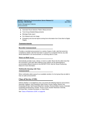 Page 94System Management Features 
74 Announcements 
DEFINITY Enterprise Communications Server Release 8.2
Overview  555-233-002  Issue 1
April 2000
nAutomatic Route Selection Pattern Measurements
nTrunk Group Detailed Measurements
nBlockage Study report
nPort Network and Link Usage
nEmergency and Journal reports coming from information from Crisis Alert to Digital 
Paging
Announcements
Recorded Announcement
Provides a recorded announcement to a variety of types of calls: calls that cannot be 
completed as...