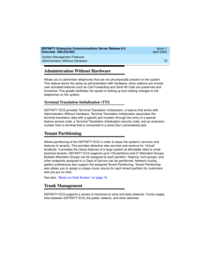 Page 95DEFINITY Enterprise Communications Server Release 8.2
Overview  555-233-002  Issue 1
April 2000
System Management Features 
75 Administration Without Hardware 
Administration Without Hardware
Allows you to administer telephones that are not yet physically present on the system. 
This feature works the same as administration with hardware: when stations are moved, 
user-activated features such as Call Forwarding and Send All Calls are preserved and 
functional. This greatly facilitates the speed of...