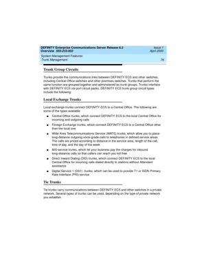 Page 96System Management Features 
76 Trunk Management 
DEFINITY Enterprise Communications Server Release 8.2
Overview  555-233-002  Issue 1
April 2000
Trunk Group Circuits
Trunks provide the communications links between DEFINITY ECS and other switches, 
including Central Office switches and other premises switches. Trunks that perform the 
same function are grouped together and administered as trunk groups. Trunks interface 
with DEFINITY ECS via port circuit packs. DEFINITY ECS trunk group circuit types...