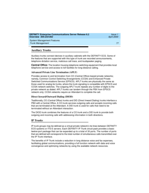 Page 97DEFINITY Enterprise Communications Server Release 8.2
Overview  555-233-002  Issue 1
April 2000
System Management Features 
77 Trunk Management 
Auxiliary Trunks
Auxiliary trunks connect devices in auxiliary cabinets with the DEFINITY ECS. Some of 
the features that are supported with this type of trunk are recorded announcements, 
telephone dictation service, malicious call trace, and loudspeaker paging.
Central Office: The location housing telephone switching equipment that provides local 
telephone...