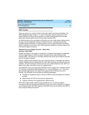 Page 98System Management Features 
78 Trunk Management 
DEFINITY Enterprise Communications Server Release 8.2
Overview  555-233-002  Issue 1
April 2000
ISDN Trunks
Gives you access to a variety of public and private network services and facilities. The 
ISDN standard consists of layers 1, 2, and 3 of the Open System Interconnect (OSI) 
model. DEFINITY ECS can be connected to an ISDN using standard frame formats: 
Basic Rate Interface (BRI) and the Primary Rate Interface (PRI).
An ISDN provides end-to-end...