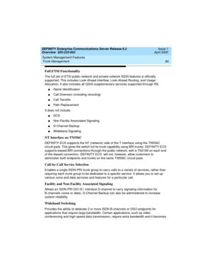 Page 100System Management Features 
80 Trunk Management 
DEFINITY Enterprise Communications Server Release 8.2
Overview  555-233-002  Issue 1
April 2000
Full ETSI Functionality
The full set of ETSI public-network and private-network ISDN features is officially 
supported. This includes Look-Ahead Interflow, Look-Ahead Routing, and Usage 
Allocation. It also includes all QSIG supplementary services supported through R8: 
nName Identification
nCall Diversion (including rerouting)
nCall Transfer
nPath Replacement...