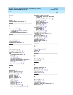 Page 112DEFINITY ECS and GuestWorks Property Management System
Interface Specifications  555-231-601    Issue 2
December 1999
Index 
100  
G
Glossary,95
Guest Information Inp ut/Chang e,81
H
Housekeep er Status,53
From Designated  Station Messag e 
Su mm ar y,54From Room Messag e Summary,54
I
Imp lementation,3Interfac e Distanc es,19
Interfac e Lead  Designations,20
L
Language Message,69
Languages for Voice Mail,18Line Control Charac teristic s,19Link
Ac knowled g ment Timeout
,29Drop,33Id le Timeout,29...