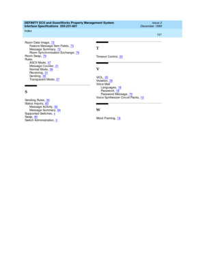 Page 113DEFINITY ECS and GuestWorks Property Management System
Interface Specifications  555-231-601    Issue 2
December 1999
Index 
101  
Room Data Imag e,72
Feature Messag e Item Field s,73Messag e Summary,72Room Synchronization Exchang e,76
Room Swap,79Rul e s
ASCII Mode,37
Messag e Counter,21Normal Mode,36Rec eiving,31
Se nd i n g,30Transp arent Mod e,37
S
Sen d in g  Ru l es,30Status Inq uiry,83Messag e Ac tivity,92
Messag e Summary,84Sup p orted Switches,xSw ap,90
Switc h Ad ministration,3
T
Timeout...