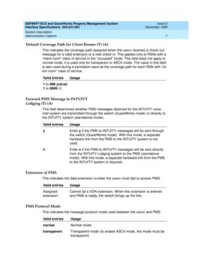 Page 19DEFINITY ECS and GuestWorks Property Management System
Interface Specifications  555-231-601  Issue 2
December 1999
System Description 
7 Administration Options 
Default Coverage Path for Client Rooms (T) (A)
This indicates the coverage path assigned when the switch receives a check-out 
message for a valid extension or a new check-in. This applies only to RSNs with a 
“client room” class of service in the “occupied” mode. This field does not apply to 
normal mode; it is used only for transparent or...