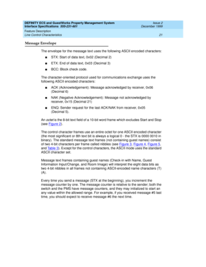 Page 33DEFINITY ECS and GuestWorks Property Management System
Interface Specifications  555-231-601  Issue 2
December 1999
Feature Description 
21 Line Control Characteristics 
Message Envelope
The envelope for the message text uses the following ASCII encoded characters:
nSTX: Start of data text, 0x02 (Decimal 2)
nETX: End of data text, 0x03 (Decimal 3)
nBCC: Block check code.
The character-oriented protocol used for communications exchange uses the 
following ASCII encoded characters:
nACK (Acknowledgement):...