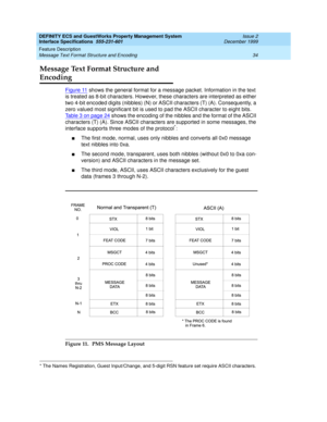 Page 46DEFINITY ECS and GuestWorks Property Management System
Interface Specifications  555-231-601  Issue 2
December 1999
Feature Description 
34 Message Text Format Structure and Encoding 
Message Text Format Structure and 
Encoding
Figure 11 shows the general format for a message packet. Information in the text 
is treated as 8-bit characters. However, these characters are interpreted as either 
two 4-bit encoded digits (nibbles) (N) or ASCII characters (T) (A). Consequently, a 
zero valued most significant...