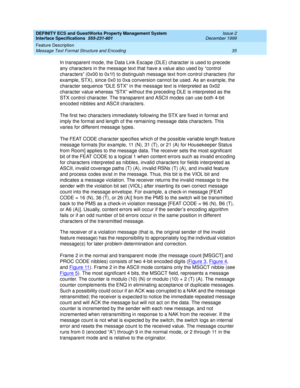 Page 47DEFINITY ECS and GuestWorks Property Management System
Interface Specifications  555-231-601  Issue 2
December 1999
Feature Description 
35 Message Text Format Structure and Encoding 
In transparent mode, the Data Link Escape (DLE) character is used to precede 
any characters in the message text that have a value also used by “control 
characters” (0x00 to 0x1f) to distinguish message text from control characters (for 
example, STX), since 0x0 to 0xa conversion cannot be used. As an example, the...