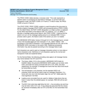 Page 48DEFINITY ECS and GuestWorks Property Management System
Interface Specifications  555-231-601  Issue 2
December 1999
Feature Description 
36 Message Text Format Structure and Encoding 
The PROC CODE nibble denotes a “process code.” This code represents a 
specific action or processing for that feature message. In normal mode and 
transparent mode, the PROC CODE is in Frame 2. In ASCII mode, the PROC 
CODE is found in Frame 6.
The (FEAT CODE, PROC CODE) notation is used throughout this document to 
denote...