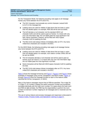 Page 49DEFINITY ECS and GuestWorks Property Management System
Interface Specifications  555-231-601  Issue 2
December 1999
Feature Description 
37 Message Text Format Structure and Encoding 
For the Transparent Mode, the following encoding rules apply to all message 
frames (any frame between the STX and ETX):
nThe DLE character must precede any control character (valued 0x00 
to 0x1f) in the message text.
nLeading zeros are used for nibbles of data items that are lower in value 
than the allotted space; for...