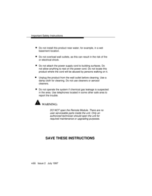 Page 11Important Safety Instructions
viii   Issue 2   July 1997
 nDo not install this product near water, for example, in a wet
basement location.
 nDo not overload wall outlets, as this can result in the risk of fire
or electrical shock.
 nDo not attach the power supply cord to building surfaces. Do
not allow anything to rest on the power cord. Do not locate this
product where the cord will be abused by persons walking on it.
nUnplug the product from the wall outlet before cleaning. Use a
damp cloth for...