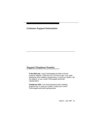 Page 12Customer Support Information
Issue 2   July 1997   ix
Support Telephone Number
In the USA only, Lucent Technologies provides a toll-tree
customer Helpline (1 800 242-2121) 24 hours a day. If you need
assistance when installing, programming, or using your system, call
the Helpline, or your Lucent Technologies authorized
representative.
Outside the USA, if you need assistance when installing,
programming, or using your system, contact your Lucent
Technologies authorized representative. 