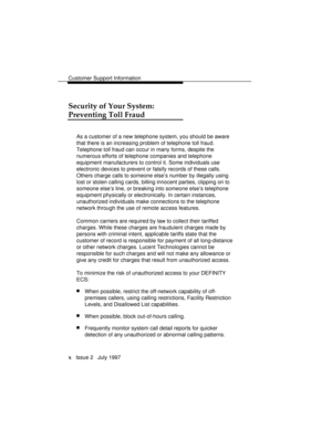 Page 13Customer Support Information
x   Issue 2   July 1997
Security of Your System:
Preventing Toll Fraud
As a customer of a new telephone system, you should be aware
that there is an increasing problem of telephone toll fraud.
Telephone toll fraud can occur in many forms, despite the
numerous efforts of telephone companies and telephone
equipment manufacturers to control it. Some individuals use
electronic devices to prevent or falsify records of these calls.
Others charge calls to someone else’s number by...