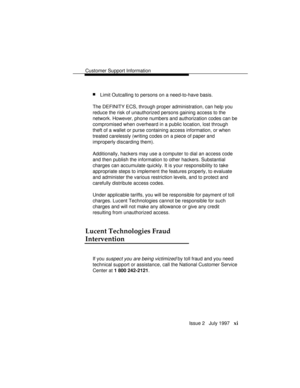 Page 14Customer Support Information
Issue 2   July 1997   xi
nLimit Outcalling to persons on a need-to-have basis.
The DEFINITY ECS, through proper administration, can help you
reduce the risk of unauthorized persons gaining access to the
network. However, phone numbers and authorization codes can be
compromised when overheard in a public location, lost through
theft of a wallet or purse containing access information, or when
treated carelessly (writing codes on a piece of paper and
improperly discarding...