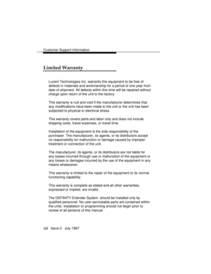 Page 15Customer Support Information
xii   Issue 2   July 1997
Limited Warranty
Lucent Technologies Inc. warrants this equipment to be free of
defects in materials and workmanship for a period of one year from
date of shipment. All defects within this time will be repaired without
charge upon return of the unit to the factory.
This warranty is null and void if the manufacturer determines that
any modifications have been made to the unit or the unit has been
subjected to physical or electrical stress.
This...