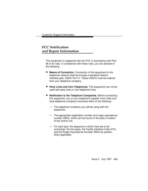 Page 16Customer Support Information
Issue 2   July 1997   xiii
FCC Notification
and Repair Information
This equipment is registered with the FCC in accordance with Part
68 of its rules. In compliance with those rules, you are advised of
the following:
 nMeans of Connection. Connection of this equipment to the
telephone network shall be through a standard network
interface jack, USOC RJ11C. These USOCs must be ordered
from your telephone company.
 nParty Lines and Coin Telephones. This equipment can not be
used...