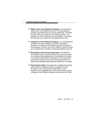 Page 18Customer Support Information
Issue 2   July 1997   xv
 nRights of the Local Telephone Company. If this equipment
causes harm to the telephone network, the local telephone
company may discontinue your service temporarily. If possible,
they will notify you in advance. But if advance notice is not
practical, you will be notified as soon as possible. You will also
be informed of your right to file a complaint with the FCC.
 nChanges at Local Telephone Company. Your local telephone
company may make changes in...