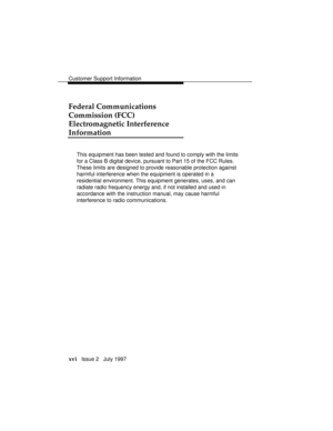 Page 19Customer Support Information
xvi   Issue 2   July 1997
Federal Communications
Commission (FCC)
Electromagnetic Interference
Information
This equipment has been tested and found to comply with the limits
for a Class B digital device, pursuant to Part 15 of the FCC Rules.
These limits are designed to provide reasonable protection against
harmful interference when the equipment is operated in a
residential environment. This equipment generates, uses, and can
radiate radio frequency energy and, if not...