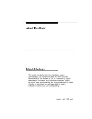 Page 20About This Book
Issue 2   July 1997   xvii
Intended Audience
This book is intended to help in the installation, system
administration, and maintenance of the DEFINITY Extender
Remote Module. It is intended for use as a reference by anyone
needing such information, including system managers, support
personnel, sales representatives, and account executives. It is also
intended for technicians who are responsible for system
installation, maintenance, and troubleshooting. 