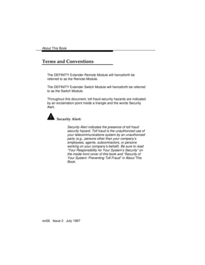 Page 21About This Book
xviii   Issue 2   July 1997
Terms and Conventions
The DEFINITY Extender Remote Module will henceforth be
referred to as the Remote Module.
The DEFINITY Extender Switch Module will henceforth be referred
to as the Switch Module.
Throughout this document, toll fraud security hazards are indicated
by an exclamation point inside a triangle and the words Security
Alert.
  Security Alert:
Security Alert indicates the presence of toll fraud
security hazard. Toll fraud is the unauthorized use of...