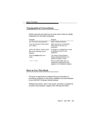 Page 22About This Book
Issue 2   July 1997   xix
Typographical Conventions
Certain type fonts and styles act as visual cues to help you rapidly
understand the information presented:
Example Purpose
Do 
not recycle old passwords. Italics indicate emphasis.
If you do not want to disconnect,
go to Step 3.
Italics also tell you instructions
about what to do next in a
procedure.
At the Go Online screen, press
3 until the following screen
appears:A number in a shaded box is used
to designate a key on your
telephone....