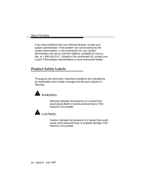 Page 23About This Book
xx   Issue 2   July 1997If you have problems with your Remote Module, contact your
system administrator. If the problem can not be solved by the
system administrator, in the continental US, your system
administrator will call our toll-free Helpline, available 24 hours a
day, at 1 800 242-2121. Outside of the continental US, contact your
Lucent Technologies representative or local Authorized Dealer.
Product Safety Labels
Throughout this document, hazardous situations are indicated by
an...