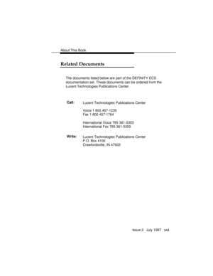 Page 24About This Book
Issue 2   July 1997   xxi
Related Documents
The documents listed below are part of the DEFINITY ECS
documentation set. These documents can be ordered from the
Lucent Technologies Publications Center.
Call:
Lucent Technologies Publications Center
Voice 1 800 457-1235
Fax 1 800 457-1764
International Voice 765 361-5353
International Fax 765 361-5355
Write:
Lucent Technologies Publications Center
P.O. Box 4100
Crawfordsville, IN 47933 