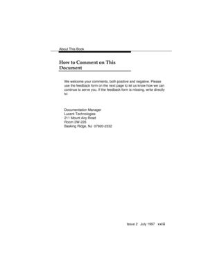 Page 26About This Book
Issue 2   July 1997   xxiii
How to Comment on This
Document
We welcome your comments, both positive and negative. Please
use the feedback form on the next page to let us know how we can
continue to serve you. If the feedback form is missing, write directly
to:
Documentation Manager
Lucent Technologies
211 Mount Airy Road
Room 2W-226
Basking Ridge, NJ  07920-2332 