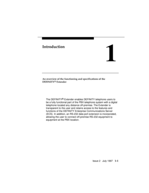 Page 29Issue 2   July 1997   1-1
Introduction
1
An overview of the functioning and specifications of the
DEFINITY
® Extender
The DEFINITY
® Extender enables DEFINITY telephone users to
be a fully functional part of the PBX telephone system with a digital
telephone located any distance off-premise. The Extender is
transparent to the user and retains access to the features and
functions of the DEFINITY Enterprise Communications Server
(ECS). In addition, an RS-232 data port extension is incorporated,
allowing the...