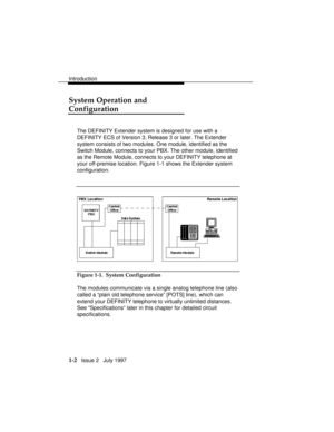 Page 30Introduction
1-2   Issue 2   July 1997
System Operation and
Configuration
The DEFINITY Extender system is designed for use with a
DEFINITY ECS of Version 3, Release 3 or later. The Extender
system consists of two modules. One module, identified as the
Switch Module, connects to your PBX. The other module, identified
as the Remote Module, connects to your DEFINITY telephone at
your off-premise location. Figure 1-1 shows the Extender system
configuration.
Figure 1-1.  System Configuration
The modules...