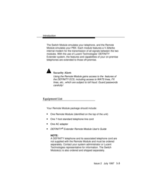 Page 31Introduction
Issue 2   July 1997   1-3
The Switch Module emulates your telephone, and the Remote
Module emulates your PBX. Each module features a V.32terbo
internal modem for the transmission of all signals between the two
modules. With the use of Lucent Technologies’ DEFINITY
Extender system, the features and capabilities of your on-premise
telephones are extended to those off-premise.
! Security Alert:
Using the Remote Module gains access to the  features of
the DEFINITY ECS, including access to WATS...