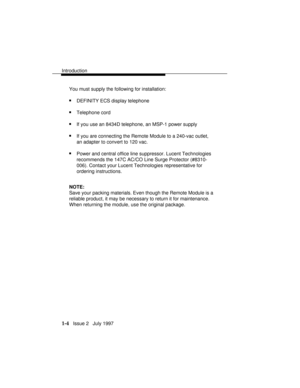 Page 32Introduction
1-4   Issue 2   July 1997 You must supply the following for installation:
nDEFINITY ECS display telephone
nTelephone cord
nIf you use an 8434D telephone, an MSP-1 power supply
nIf you are connecting the Remote Module to a 240-vac outlet,
an adapter to convert to 120 vac.
nPower and central office line suppressor. Lucent Technologies
recommends the 147C AC/CO Line Surge Protector (#8310-
006). Contact your Lucent Technologies representative for
ordering instructions.
NOTE:
Save your packing...