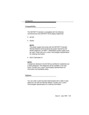Page 33Introduction
Issue 2   July 1997   1-5 Compatibility
The DEFINITY Extender
 is compatible with the following
commercial two-wire DEFINITY ECS display telephones.
n8410D
n8434D
NOTE:
The power supply that comes with the DEFINITY Extender
Remote Module cannot produce the power required by the
8434D telephone. An MSP-1 (WP924644) power supply must
be used. Check with your Lucent Technologies representative
for ordering information.
n603 E Callmaster III
NOTE:
A telephone identical to the 8410D but certified...