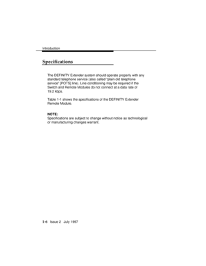 Page 34Introduction
1-6   Issue 2   July 1997
Specifications
The DEFINITY Extender system should operate properly with any
standard telephone service (also called “plain old telephone
service” [POTS] line). Line conditioning may be required if the
Switch and Remote Modules do not connect at a data rate of
19.2 kbps.
Table 1-1 shows the specifications of the DEFINITY Extender
Remote Module.
NOTE:
Specifications are subject to change without notice as technological
or manufacturing changes warrant. 