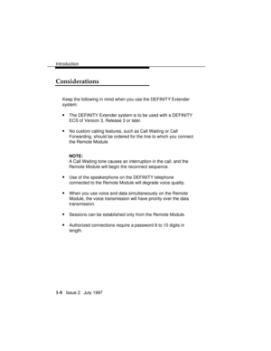 Page 36Introduction
1-8   Issue 2   July 1997
Considerations
Keep the following in mind when you use the DEFINITY Extender
system:
nThe DEFINITY Extender system is to be used with a DEFINITY
ECS of Version 3, Release 3 or later.
nNo custom calling features, such as Call Waiting or Call
Forwarding, should be ordered for the line to which you connect
the Remote Module.
NOTE:
A Call Waiting tone causes an interruption in the call, and the
Remote Module will begin the reconnect sequence.
nUse of the speakerphone on...