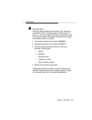 Page 37Introduction
Issue 2   July 1997   1-9
! Security Alert:
Using the Remote Module gains access to the  features of
the DEFINITY ECS, including access to WATS lines, FX
lines, etc., which are subject to toll fraud. Passwords should
be as long as allowed. Passwords should be hard to guess
and therefore should not contain:
nall the same numbers (for example, 88888888)
nsequential characters (for example, 987654321)
ncharacter strings associated with you or with your
business. These include:
— Names
—...