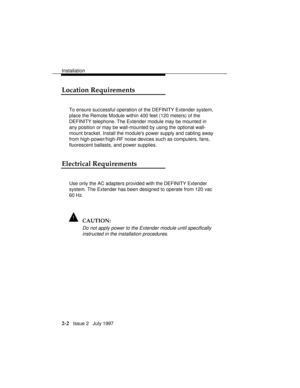 Page 39Installation
2-2   Issue 2   July 1997
Location Requirements
To ensure successful operation of the DEFINITY Extender system,
place the Remote Module within 400 feet (120 meters) of the
DEFINITY telephone. The Extender module may be mounted in
any position or may be wall-mounted by using the optional wall-
mount bracket. Install the modules power supply and cabling away
from high-power/high-RF noise devices such as computers, fans,
fluorescent ballasts, and power supplies.
Electrical Requirements
Use only...