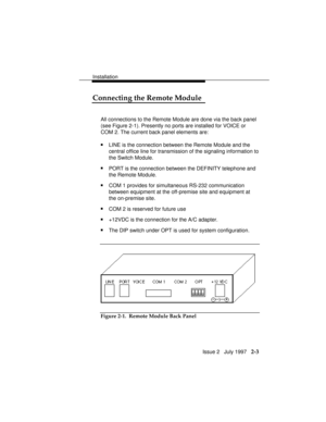 Page 40Installation
Issue 2   July 1997   2-3
Connecting the Remote Module
All connections to the Remote Module are done via the back panel
(see Figure 2-1). Presently no ports are installed for VOICE or
COM 2. The current back panel elements are:
nLINE is the connection between the Remote Module and the
central office line for transmission of the signaling information to
the Switch Module.
nPORT is the connection between the DEFINITY telephone and
the Remote Module.
nCOM 1 provides for simultaneous RS-232...