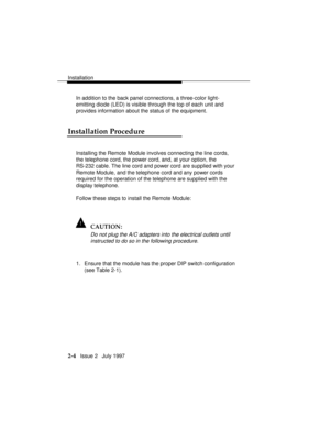 Page 41Installation
2-4   Issue 2   July 1997 In addition to the back panel connections, a three-color light-
emitting diode (LED) is visible through the top of each unit and
provides information about the status of the equipment.
Installation Procedure
Installing the Remote Module involves connecting the line cords,
the telephone cord, the power cord, and, at your option, the
RS-232 cable. The line cord and power cord are supplied with your
Remote Module, and the telephone cord and any power cords
required for...