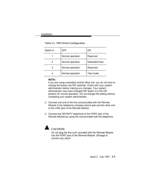 Page 42Installation
Issue 2   July 1997   2-5
Table 2-1.  DIP Switch Configuration
Switch # OFF ON
1 Normal operation Reserved
2 Normal operation Dedicated lines
3 Normal operation Reserved
4 Normal operation Test mode
NOTE:
If you are using a standard central office line, you do not have to
change the factory-set DIP switches. Check with your system
administrator before making any changes. Your system
administrator may have changed DIP switch 3 to the ON
position for normal operation. 
Do not change this...