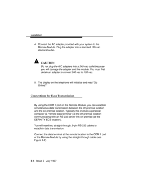 Page 43Installation
2-6   Issue 2   July 1997 4. Connect the AC adapter provided with your system to the
Remote Module. Plug the adapter into a standard 120-vac
electrical outlet.
! CAUTION:
Do not plug the A/C adapters into a 240-vac outlet because
you will damage the adapter and the module. You must first
obtain an adapter to convert 240 vac to 120 vac.
5. The display on the telephone will initialize and read “Go
Online?”
Connections for Data Transmission
By using the COM 1 port on the Remote Module, you can...