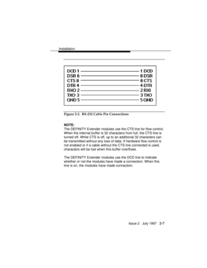 Page 44Installation
Issue 2   July 1997   2-7
Figure 2-2.  RS-232 Cable Pin Connections
NOTE:
The DEFINITY Extender modules use the CTS line for flow control.
When the internal buffer is 32 characters from full, the CTS line is
turned off. While CTS is off, up to an additional 32 characters can
be transmitted without any loss of data. If hardware flow control is
not enabled or if a cable without the CTS line connected is used,
characters will be lost when this buffer overflows.
The DEFINITY Extender modules use...