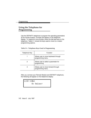 Page 46Programming
3-2   Issue 2   July 1997
Using the Telephone for
Programming
Use the DEFINITY telephone to program the operating parameters
at the remote location. Prompts will appear on the telephone
display. To respond to the prompts, press the dial pad keys on the
telephone. Table 3-1 shows the keys used to move to or select
programming options.
Table 3-1.  Telephone Keys Used in Programming
Telephone Key Function
1 Allows user to move backward through
programming menu.
2 Allows user to select a...