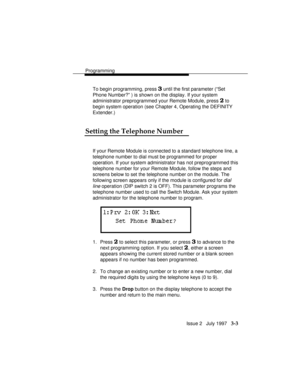 Page 47Programming
Issue 2   July 1997   3-3
To begin programming, press 3 until the first parameter (“Set
Phone Number?” ) is shown on the display. If your system
administrator preprogrammed your Remote Module, press 
2 to
begin system operation (see Chapter 4, Operating the DEFINITY
Extender.)
Setting the Telephone Number
If your Remote Module is connected to a standard telephone line, a
telephone number to dial must be programmed for proper
operation. If your system administrator has not preprogrammed this...